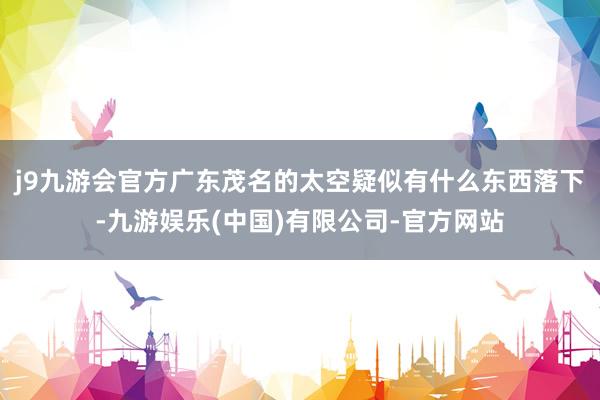 j9九游会官方广东茂名的太空疑似有什么东西落下-九游娱乐(中国)有限公司-官方网站