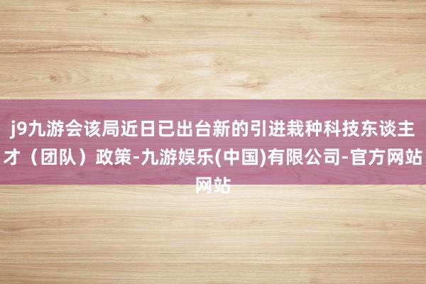 j9九游会该局近日已出台新的引进栽种科技东谈主才（团队）政策-九游娱乐(中国)有限公司-官方网站