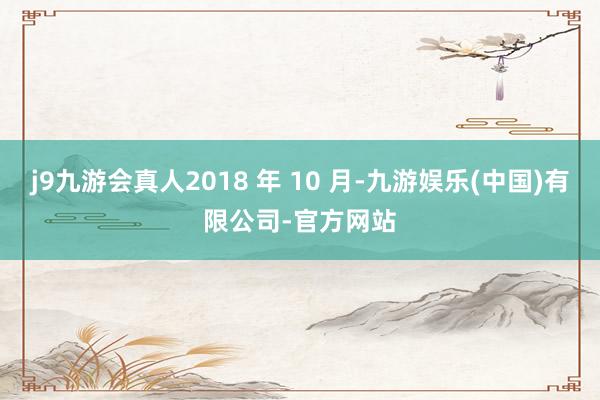 j9九游会真人2018 年 10 月-九游娱乐(中国)有限公司-官方网站