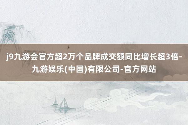 j9九游会官方超2万个品牌成交额同比增长超3倍-九游娱乐(中国)有限公司-官方网站