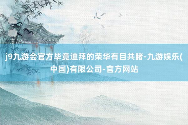 j9九游会官方毕竟迪拜的荣华有目共睹-九游娱乐(中国)有限公司-官方网站