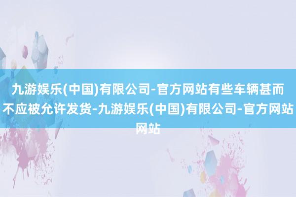 九游娱乐(中国)有限公司-官方网站有些车辆甚而不应被允许发货-九游娱乐(中国)有限公司-官方网站