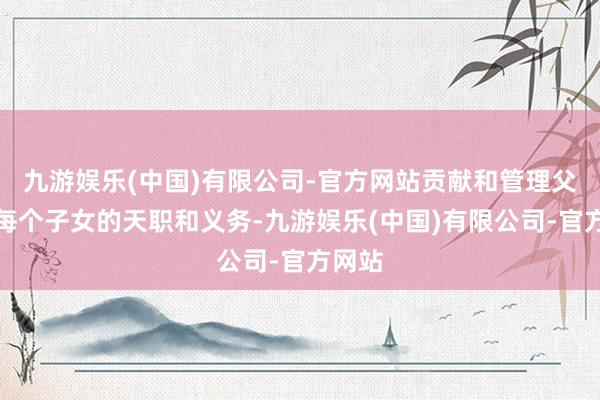 九游娱乐(中国)有限公司-官方网站贡献和管理父母是每个子女的天职和义务-九游娱乐(中国)有限公司-官方网站