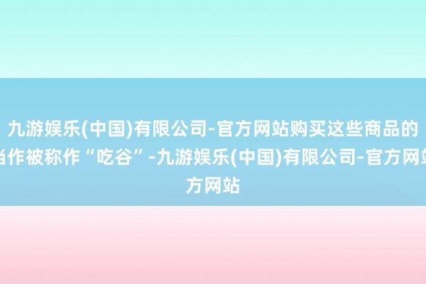 九游娱乐(中国)有限公司-官方网站购买这些商品的当作被称作“吃谷”-九游娱乐(中国)有限公司-官方网站