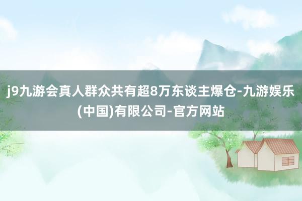 j9九游会真人群众共有超8万东谈主爆仓-九游娱乐(中国)有限公司-官方网站