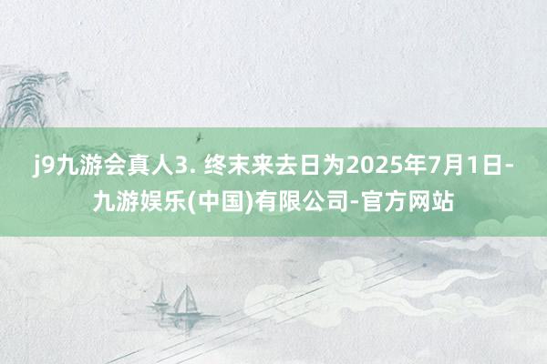 j9九游会真人3. 终末来去日为2025年7月1日-九游娱乐(中国)有限公司-官方网站