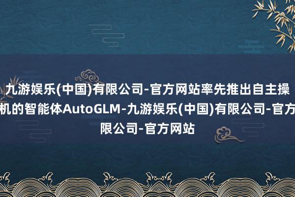 九游娱乐(中国)有限公司-官方网站率先推出自主操作手机的智能体AutoGLM-九游娱乐(中国)有限公司-官方网站