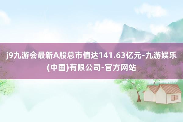 j9九游会最新A股总市值达141.63亿元-九游娱乐(中国)有限公司-官方网站