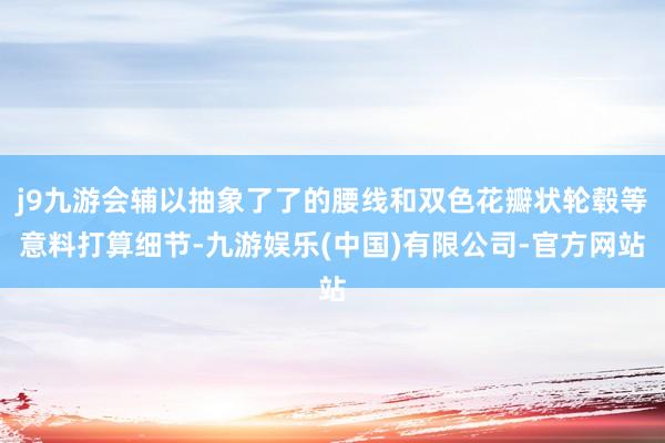 j9九游会辅以抽象了了的腰线和双色花瓣状轮毂等意料打算细节-九游娱乐(中国)有限公司-官方网站