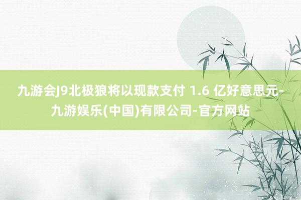 九游会J9北极狼将以现款支付 1.6 亿好意思元-九游娱乐(中国)有限公司-官方网站