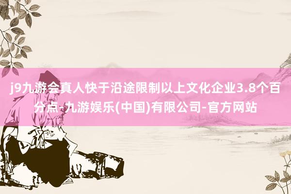 j9九游会真人快于沿途限制以上文化企业3.8个百分点-九游娱乐(中国)有限公司-官方网站