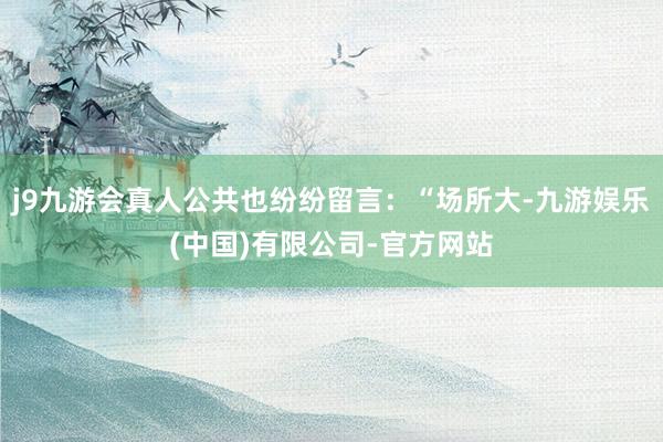 j9九游会真人公共也纷纷留言：“场所大-九游娱乐(中国)有限公司-官方网站