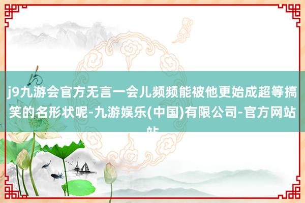 j9九游会官方无言一会儿频频能被他更始成超等搞笑的名形状呢-九游娱乐(中国)有限公司-官方网站
