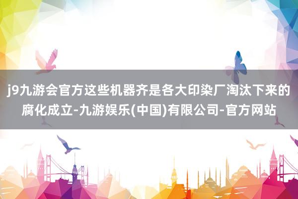 j9九游会官方这些机器齐是各大印染厂淘汰下来的腐化成立-九游娱乐(中国)有限公司-官方网站
