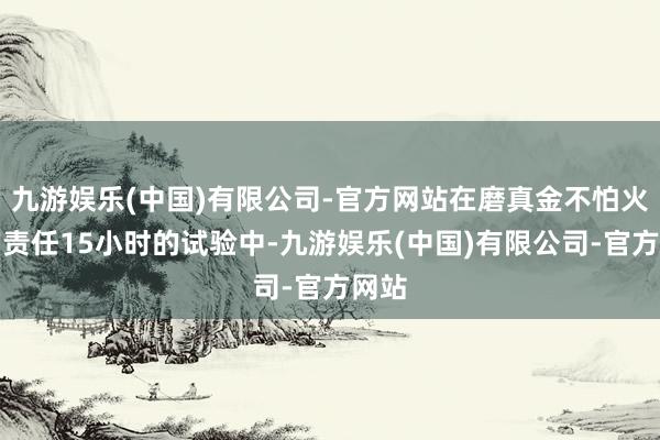 九游娱乐(中国)有限公司-官方网站在磨真金不怕火日均责任15小时的试验中-九游娱乐(中国)有限公司-官方网站