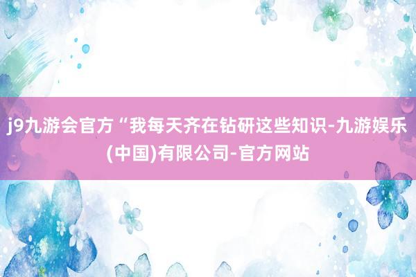 j9九游会官方“我每天齐在钻研这些知识-九游娱乐(中国)有限公司-官方网站