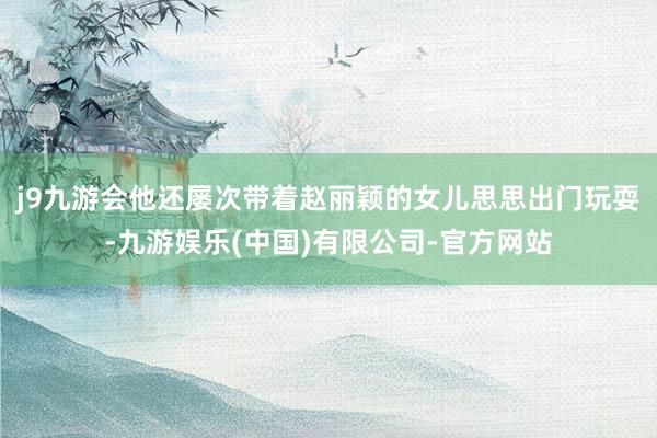j9九游会他还屡次带着赵丽颖的女儿思思出门玩耍-九游娱乐(中国)有限公司-官方网站