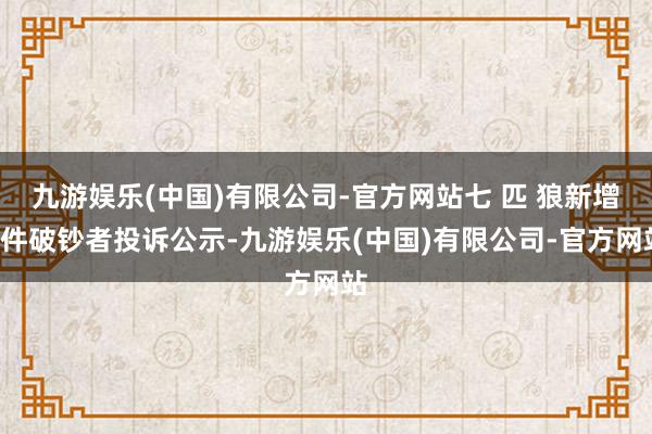 九游娱乐(中国)有限公司-官方网站七 匹 狼新增1件破钞者投诉公示-九游娱乐(中国)有限公司-官方网站