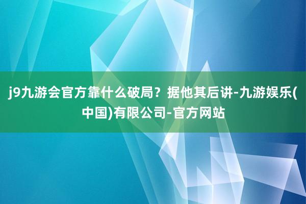 j9九游会官方靠什么破局？据他其后讲-九游娱乐(中国)有限公司-官方网站