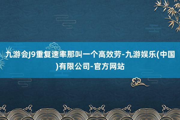 九游会J9重复速率那叫一个高效劳-九游娱乐(中国)有限公司-官方网站