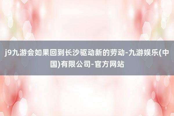 j9九游会如果回到长沙驱动新的劳动-九游娱乐(中国)有限公司-官方网站