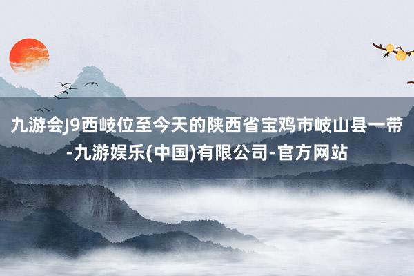九游会J9西岐位至今天的陕西省宝鸡市岐山县一带-九游娱乐(中国)有限公司-官方网站