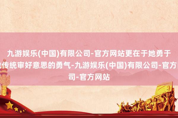 九游娱乐(中国)有限公司-官方网站更在于她勇于挑战传统审好意思的勇气-九游娱乐(中国)有限公司-官方网站