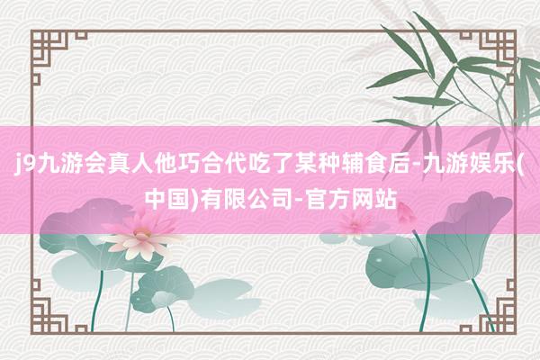 j9九游会真人他巧合代吃了某种辅食后-九游娱乐(中国)有限公司-官方网站