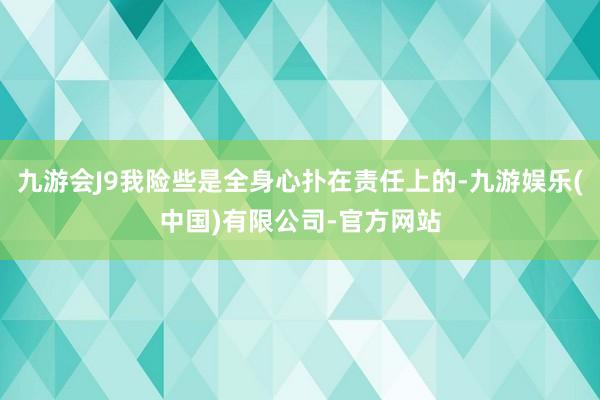 九游会J9我险些是全身心扑在责任上的-九游娱乐(中国)有限公司-官方网站