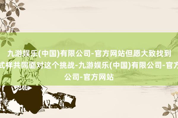 九游娱乐(中国)有限公司-官方网站但愿大致找到一种式样共同面对这个挑战-九游娱乐(中国)有限公司-官方网站