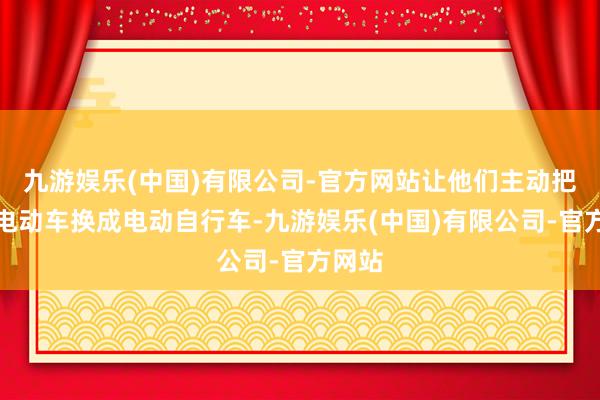 九游娱乐(中国)有限公司-官方网站让他们主动把超标电动车换成电动自行车-九游娱乐(中国)有限公司-官方网站