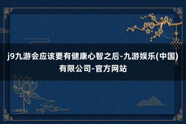 j9九游会应该要有健康心智之后-九游娱乐(中国)有限公司-官方网站