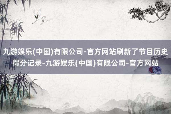 九游娱乐(中国)有限公司-官方网站刷新了节目历史得分记录-九游娱乐(中国)有限公司-官方网站