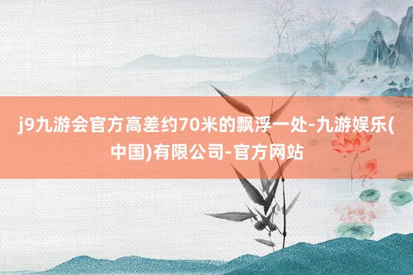 j9九游会官方高差约70米的飘浮一处-九游娱乐(中国)有限公司-官方网站