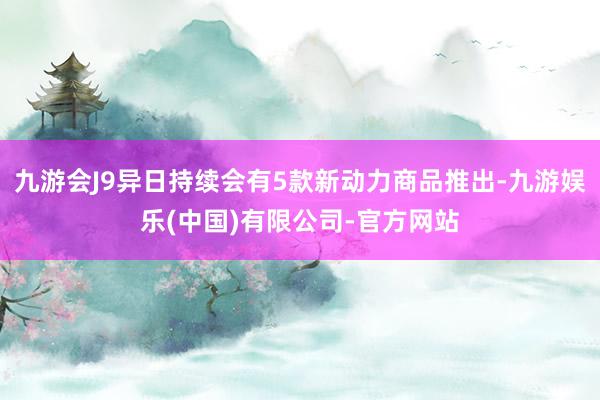 九游会J9异日持续会有5款新动力商品推出-九游娱乐(中国)有限公司-官方网站
