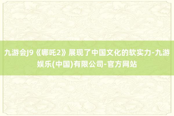 九游会J9《哪吒2》展现了中国文化的软实力-九游娱乐(中国)有限公司-官方网站