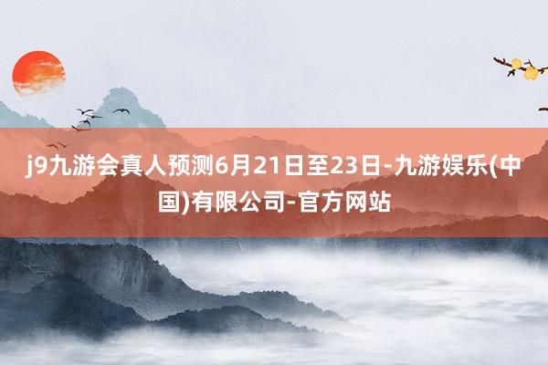 j9九游会真人预测6月21日至23日-九游娱乐(中国)有限公司-官方网站