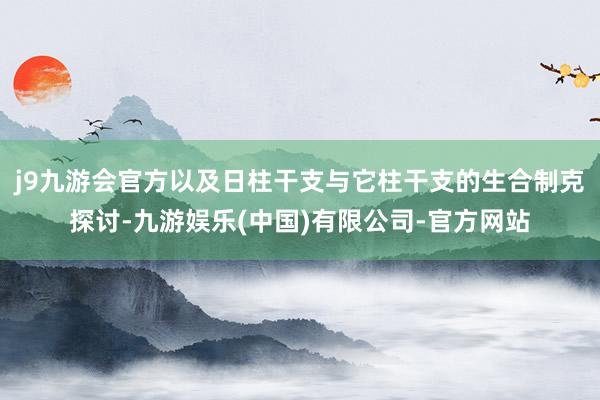 j9九游会官方以及日柱干支与它柱干支的生合制克探讨-九游娱乐(中国)有限公司-官方网站