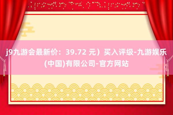 j9九游会最新价：39.72 元）买入评级-九游娱乐(中国)有限公司-官方网站