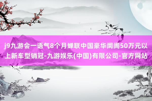 j9九游会一语气8个月蝉联中国豪华阛阓50万元以上新车型销冠-九游娱乐(中国)有限公司-官方网站
