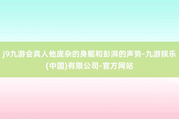 j9九游会真人他庞杂的身躯和彭湃的声势-九游娱乐(中国)有限公司-官方网站