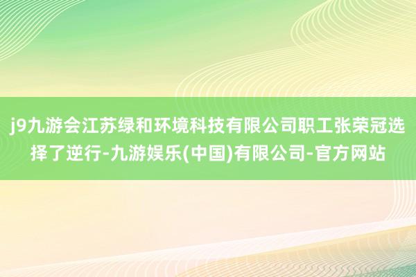 j9九游会江苏绿和环境科技有限公司职工张荣冠选择了逆行-九游娱乐(中国)有限公司-官方网站
