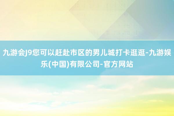 九游会J9您可以赶赴市区的男儿城打卡逛逛-九游娱乐(中国)有限公司-官方网站