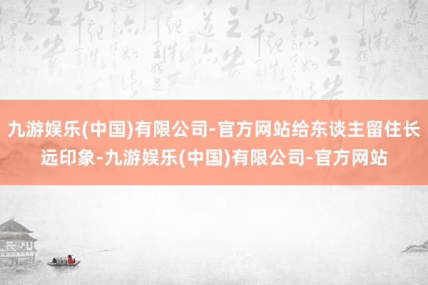 九游娱乐(中国)有限公司-官方网站给东谈主留住长远印象-九游娱乐(中国)有限公司-官方网站