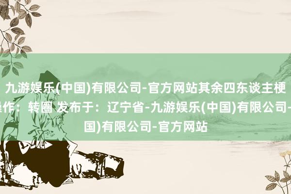 九游娱乐(中国)有限公司-官方网站其余四东谈主梗概 中枢操作：转圈 发布于：辽宁省-九游娱乐(中国)有限公司-官方网站