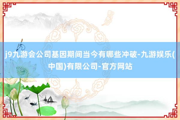 j9九游会公司基因期间当今有哪些冲破-九游娱乐(中国)有限公司-官方网站