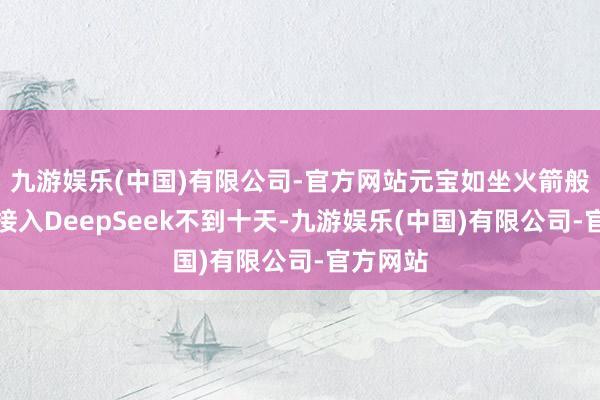 九游娱乐(中国)有限公司-官方网站元宝如坐火箭般升起：接入DeepSeek不到十天-九游娱乐(中国)有限公司-官方网站