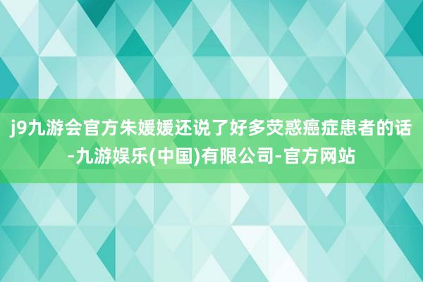 j9九游会官方朱媛媛还说了好多荧惑癌症患者的话-九游娱乐(中国)有限公司-官方网站