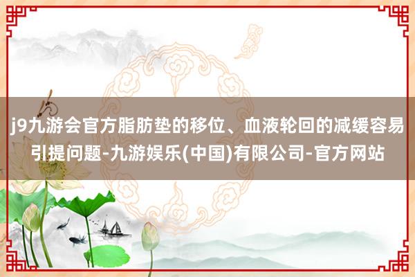 j9九游会官方脂肪垫的移位、血液轮回的减缓容易引提问题-九游娱乐(中国)有限公司-官方网站