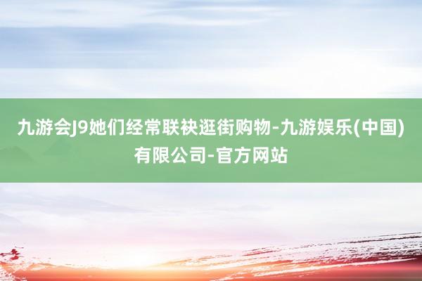 九游会J9她们经常联袂逛街购物-九游娱乐(中国)有限公司-官方网站